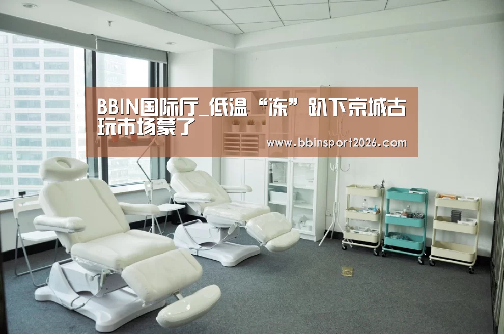 BBIN国际厅_低温“冻”趴下京城古玩市场蒙了(图2) BBIN入口